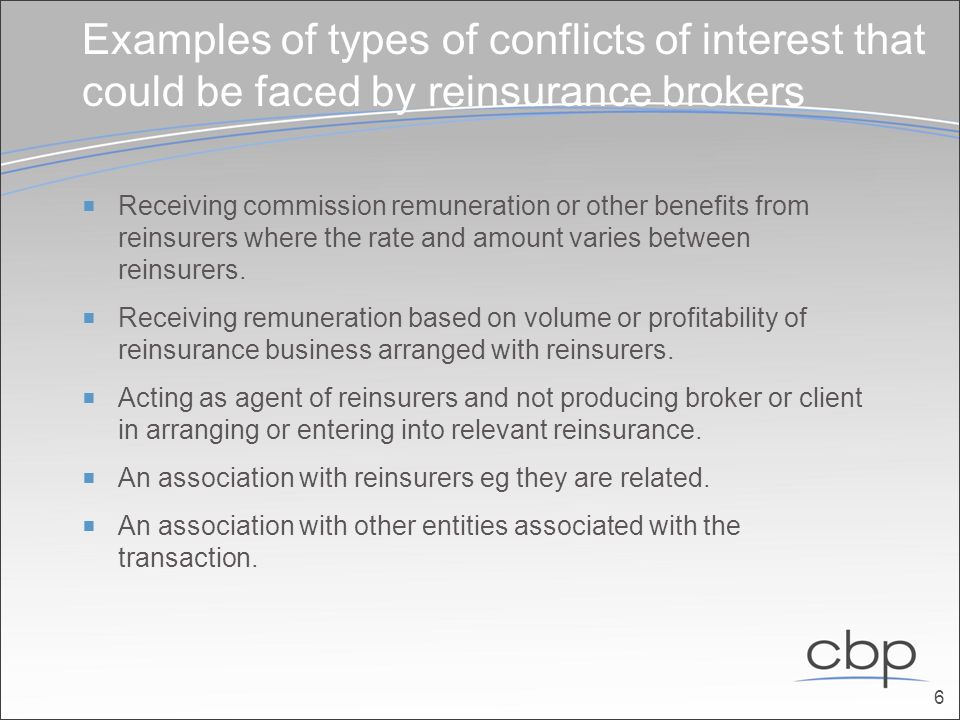 Examples of types of conflicts of interest that could be faced by reinsurance brokers  Receiving commission remuneration or other benefits from reinsurers where the rate and amount varies between reinsurers.