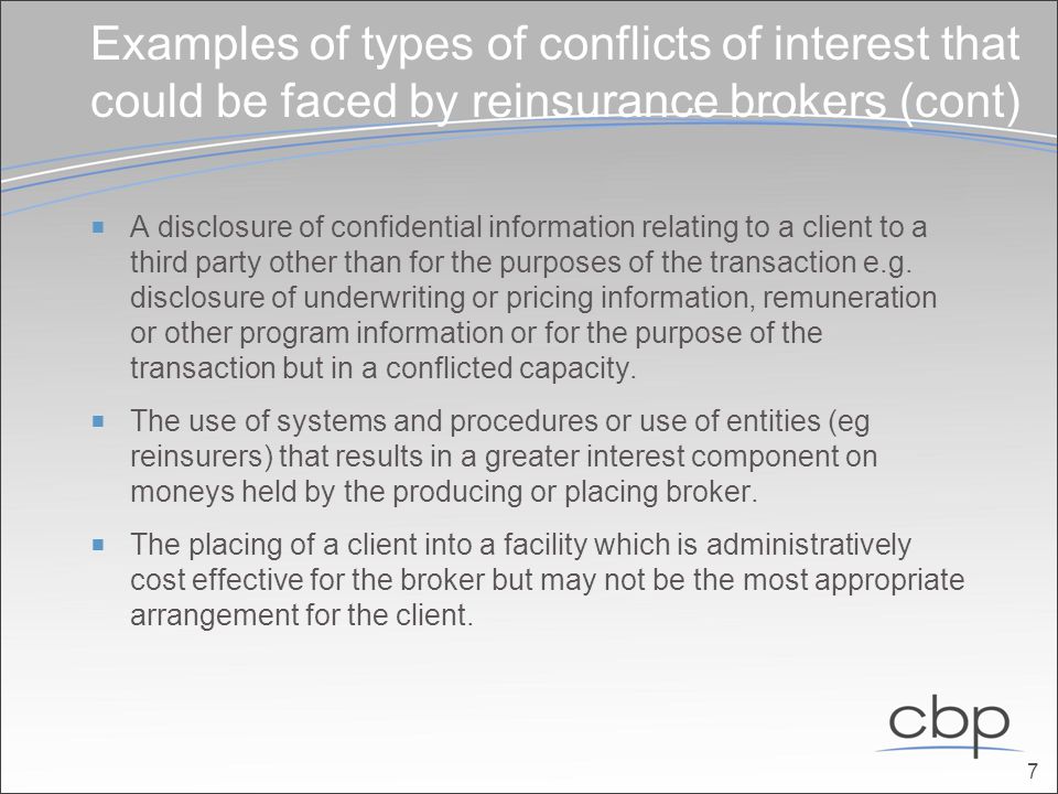 Examples of types of conflicts of interest that could be faced by reinsurance brokers (cont)  A disclosure of confidential information relating to a client to a third party other than for the purposes of the transaction e.g.