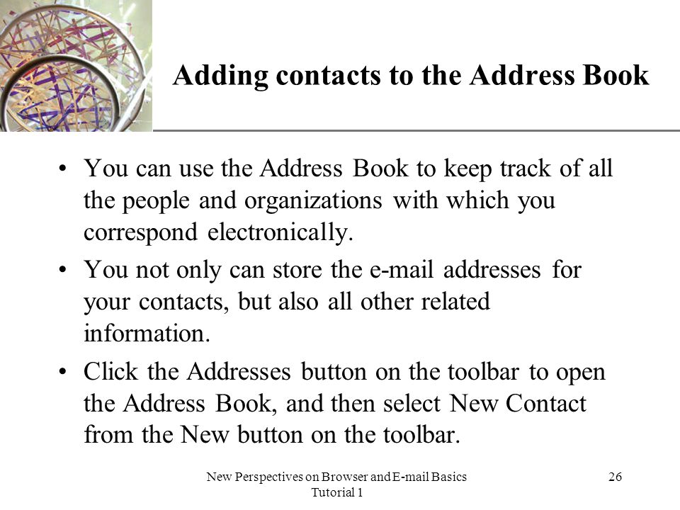 XP New Perspectives on Browser and  Basics Tutorial 1 26 Adding contacts to the Address Book You can use the Address Book to keep track of all the people and organizations with which you correspond electronically.