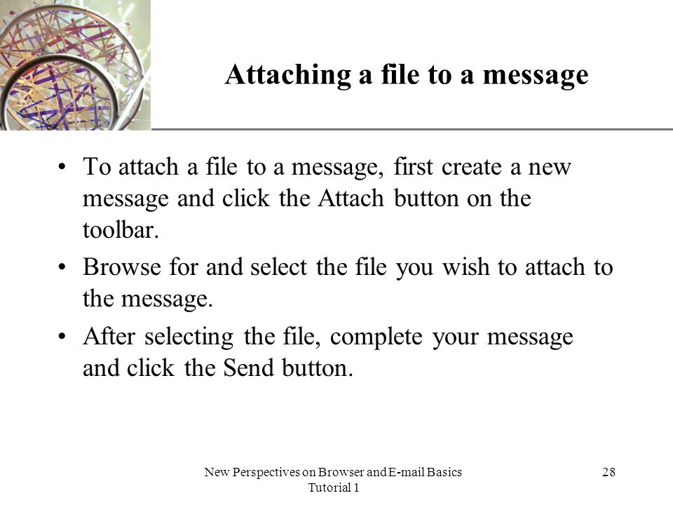 XP New Perspectives on Browser and  Basics Tutorial 1 28 Attaching a file to a message To attach a file to a message, first create a new message and click the Attach button on the toolbar.