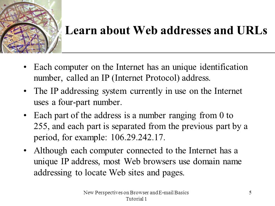 XP New Perspectives on Browser and  Basics Tutorial 1 5 Learn about Web addresses and URLs Each computer on the Internet has an unique identification number, called an IP (Internet Protocol) address.