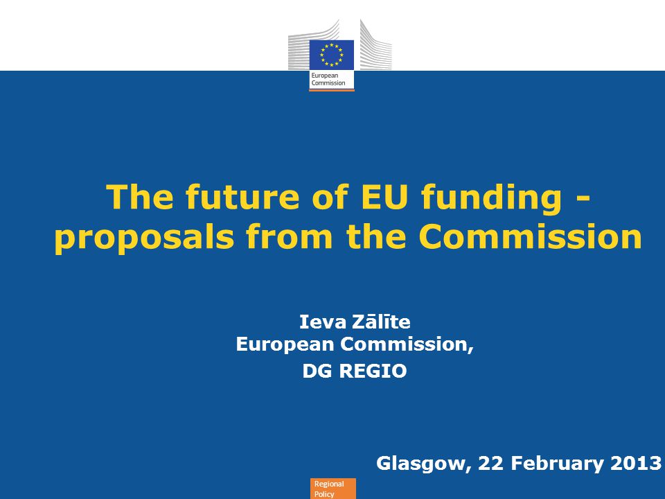 Regional Policy The future of EU funding - proposals from the Commission Ieva Zālīte European Commission, DG REGIO Glasgow, 22 February 2013
