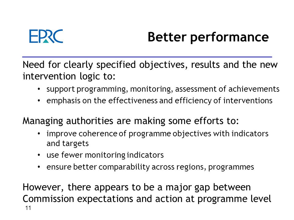 Better performance Need for clearly specified objectives, results and the new intervention logic to: support programming, monitoring, assessment of achievements emphasis on the effectiveness and efficiency of interventions Managing authorities are making some efforts to: improve coherence of programme objectives with indicators and targets use fewer monitoring indicators ensure better comparability across regions, programmes However, there appears to be a major gap between Commission expectations and action at programme level