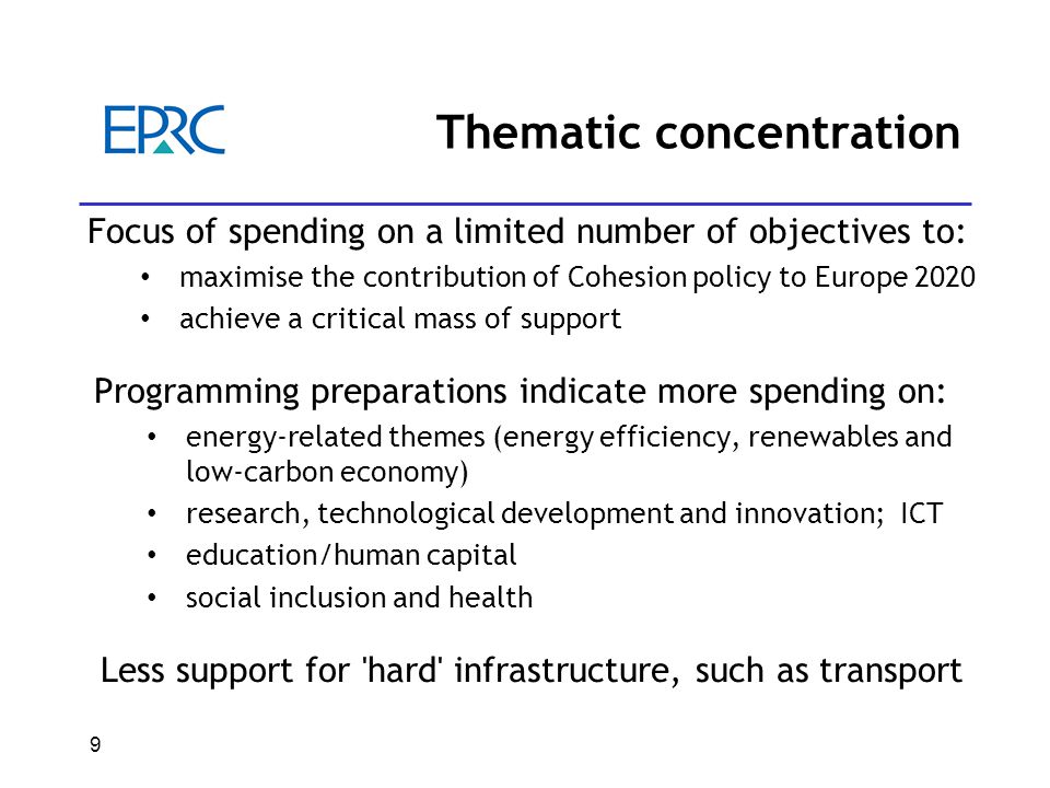9 Thematic concentration Focus of spending on a limited number of objectives to: maximise the contribution of Cohesion policy to Europe 2020 achieve a critical mass of support Programming preparations indicate more spending on: energy-related themes (energy efficiency, renewables and low-carbon economy) research, technological development and innovation; ICT education/human capital social inclusion and health Less support for hard infrastructure, such as transport
