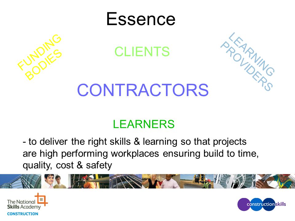 LEARNERS FUNDING BODIES LEARNING PROVIDERS CLIENTS - to deliver the right skills & learning so that projects are high performing workplaces ensuring build to time, quality, cost & safety Essence CONTRACTORS
