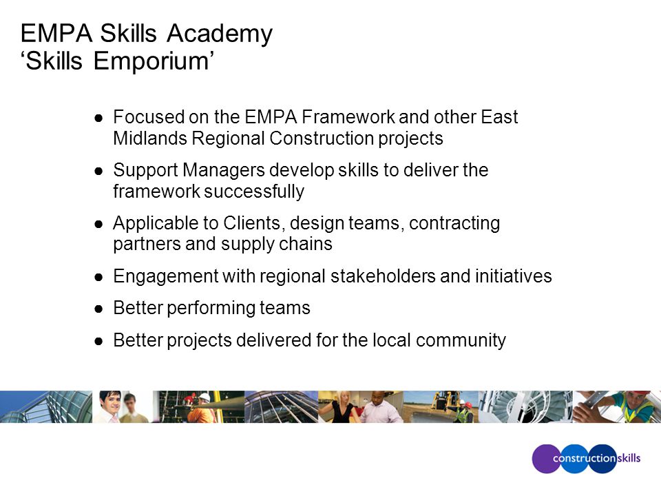 EMPA Skills Academy ‘Skills Emporium’ ●Focused on the EMPA Framework and other East Midlands Regional Construction projects ●Support Managers develop skills to deliver the framework successfully ●Applicable to Clients, design teams, contracting partners and supply chains ●Engagement with regional stakeholders and initiatives ●Better performing teams ●Better projects delivered for the local community