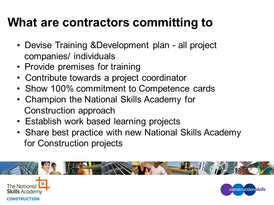 What are contractors committing to Provide premises for training Contribute towards a project coordinator Show 100% commitment to Competence cards Champion the National Skills Academy for Construction approach Establish work based learning projects Share best practice with new National Skills Academy for Construction projects Devise Training &Development plan - all project companies/ individuals