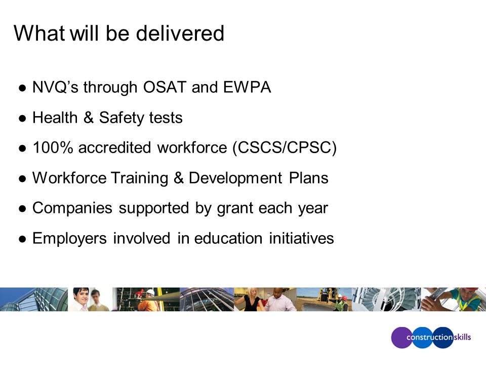 What will be delivered ●NVQ’s through OSAT and EWPA ●Health & Safety tests ●100% accredited workforce (CSCS/CPSC) ●Workforce Training & Development Plans ●Companies supported by grant each year ●Employers involved in education initiatives