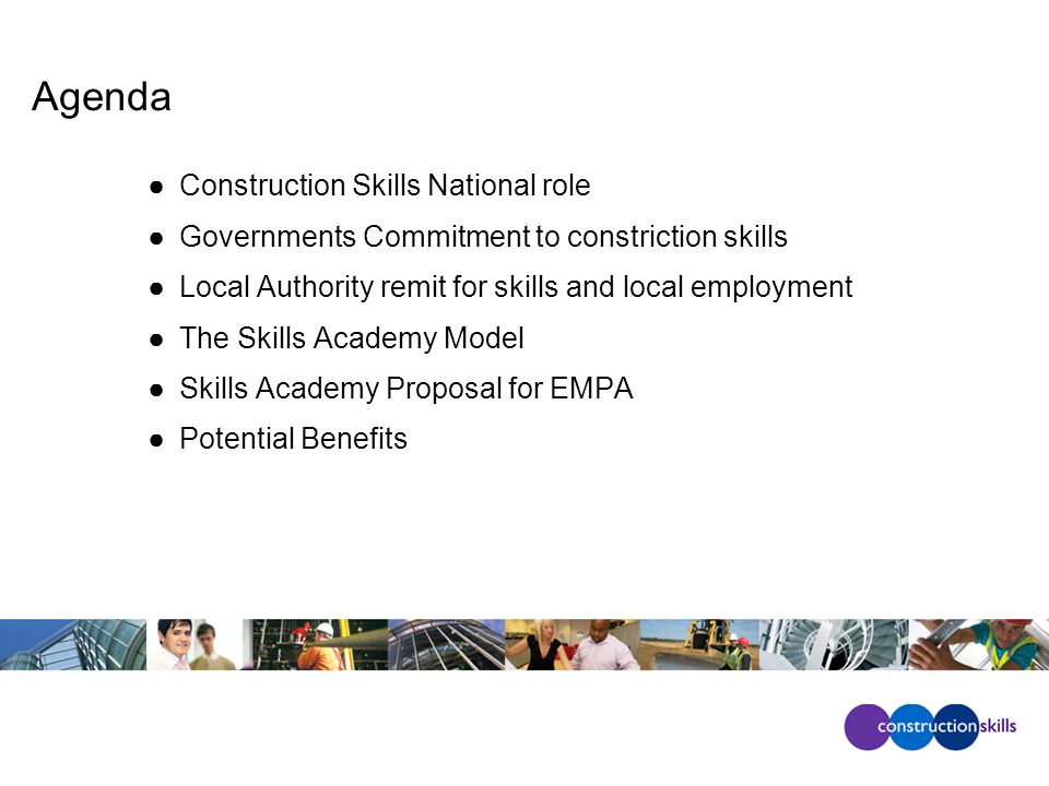 Agenda ●Construction Skills National role ●Governments Commitment to constriction skills ●Local Authority remit for skills and local employment ●The Skills Academy Model ●Skills Academy Proposal for EMPA ●Potential Benefits