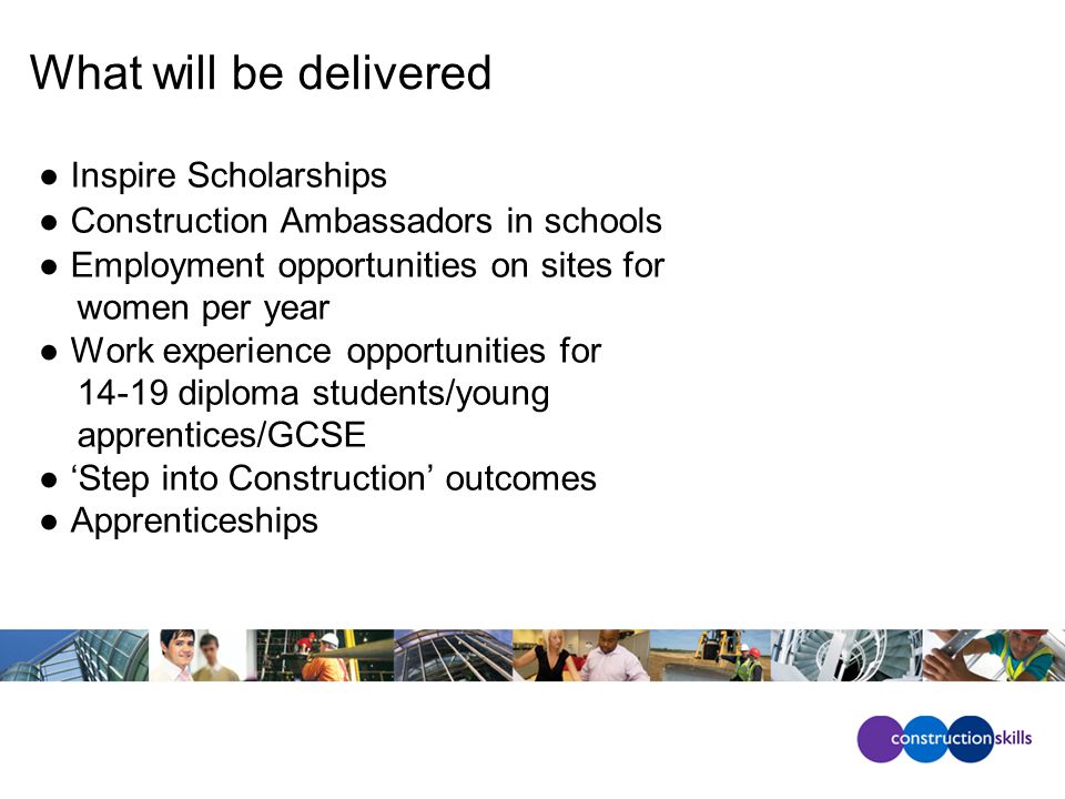 What will be delivered ●Inspire Scholarships ●Construction Ambassadors in schools ●Employment opportunities on sites for women per year ●Work experience opportunities for diploma students/young apprentices/GCSE ●‘Step into Construction’ outcomes ●Apprenticeships