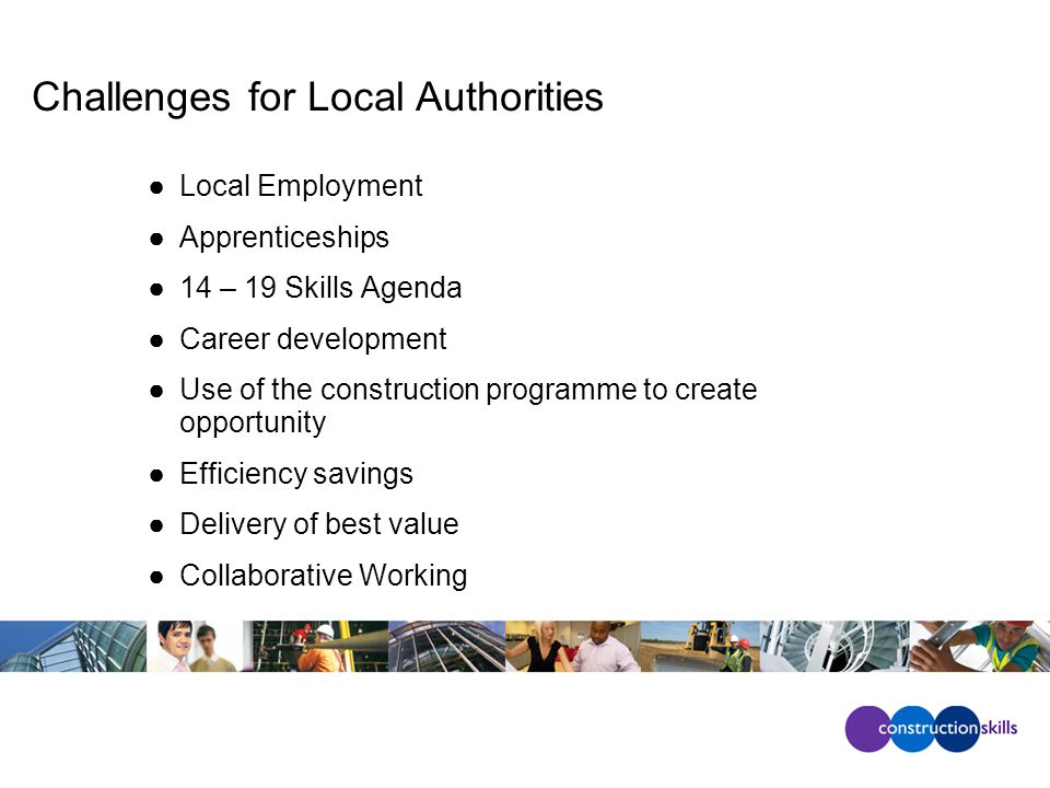 Challenges for Local Authorities ●Local Employment ●Apprenticeships ●14 – 19 Skills Agenda ●Career development ●Use of the construction programme to create opportunity ●Efficiency savings ●Delivery of best value ●Collaborative Working
