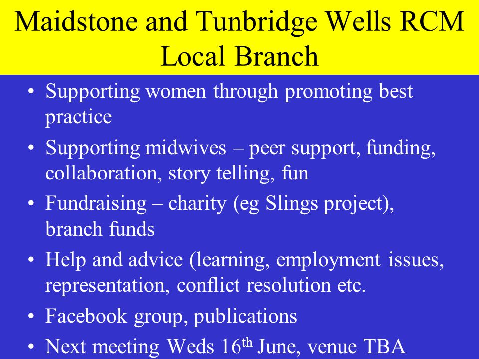 Maidstone and Tunbridge Wells RCM Local Branch Supporting women through promoting best practice Supporting midwives – peer support, funding, collaboration, story telling, fun Fundraising – charity (eg Slings project), branch funds Help and advice (learning, employment issues, representation, conflict resolution etc.