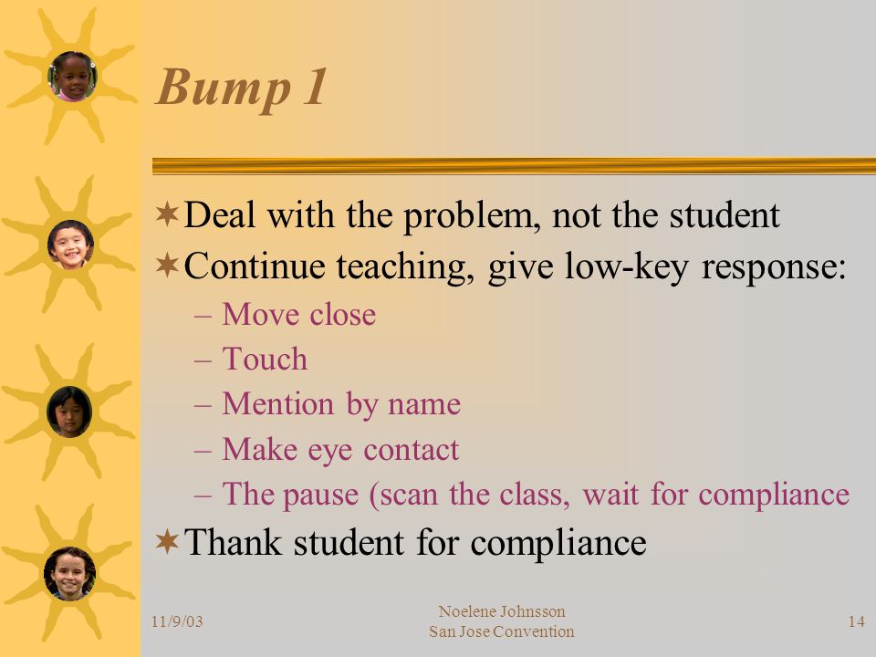 11/9/03 Noelene Johnsson San Jose Convention 14 Bump 1  Deal with the problem, not the student  Continue teaching, give low-key response: –Move close –Touch –Mention by name –Make eye contact –The pause (scan the class, wait for compliance  Thank student for compliance