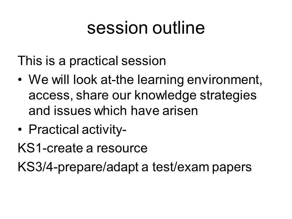 session outline This is a practical session We will look at-the learning environment, access, share our knowledge strategies and issues which have arisen Practical activity- KS1-create a resource KS3/4-prepare/adapt a test/exam papers