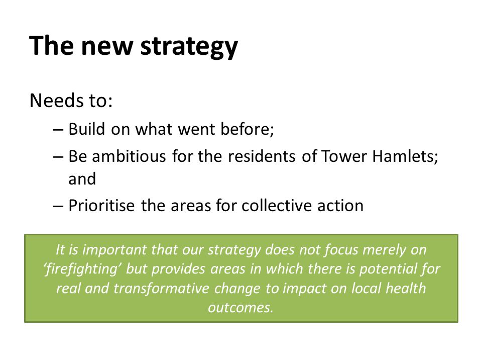 The new strategy Needs to: – Build on what went before; – Be ambitious for the residents of Tower Hamlets; and – Prioritise the areas for collective action It is important that our strategy does not focus merely on ‘firefighting’ but provides areas in which there is potential for real and transformative change to impact on local health outcomes.