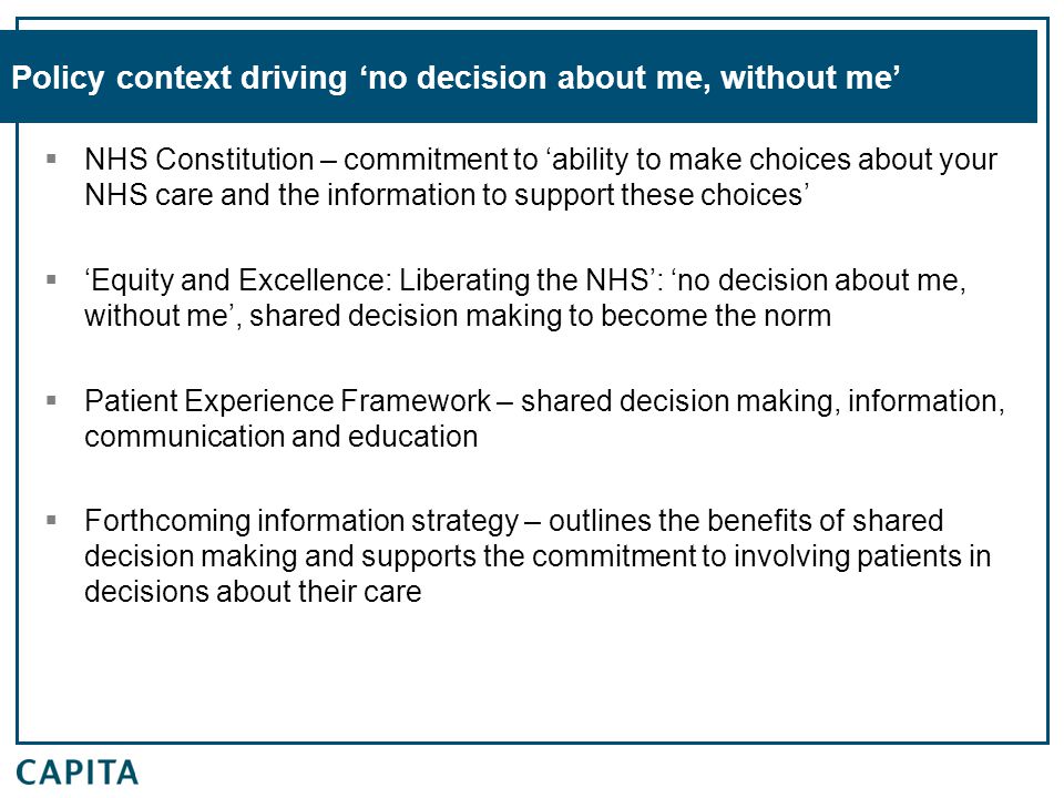 Policy context driving ‘no decision about me, without me’  NHS Constitution – commitment to ‘ability to make choices about your NHS care and the information to support these choices’  ‘Equity and Excellence: Liberating the NHS’: ‘no decision about me, without me’, shared decision making to become the norm  Patient Experience Framework – shared decision making, information, communication and education  Forthcoming information strategy – outlines the benefits of shared decision making and supports the commitment to involving patients in decisions about their care