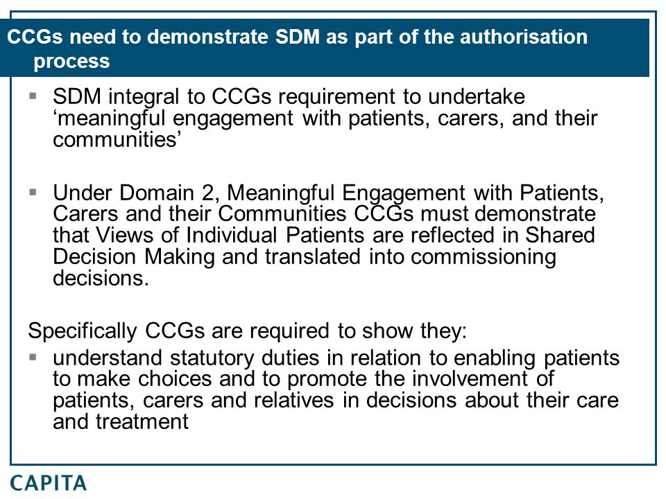 CCGs need to demonstrate SDM as part of the authorisation process  SDM integral to CCGs requirement to undertake ‘meaningful engagement with patients, carers, and their communities’  Under Domain 2, Meaningful Engagement with Patients, Carers and their Communities CCGs must demonstrate that Views of Individual Patients are reflected in Shared Decision Making and translated into commissioning decisions.