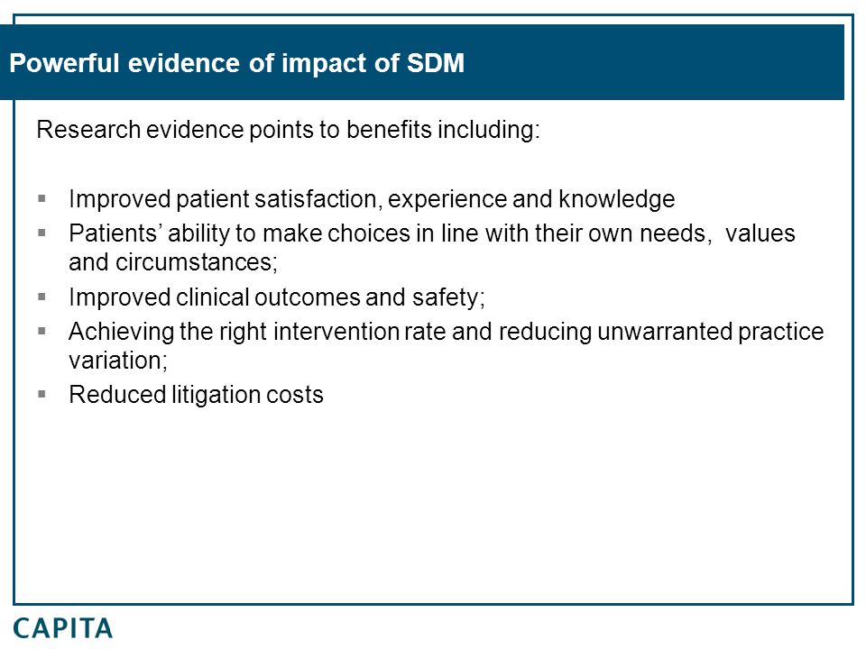 Powerful evidence of impact of SDM Research evidence points to benefits including:  Improved patient satisfaction, experience and knowledge  Patients’ ability to make choices in line with their own needs, values and circumstances;  Improved clinical outcomes and safety;  Achieving the right intervention rate and reducing unwarranted practice variation;  Reduced litigation costs