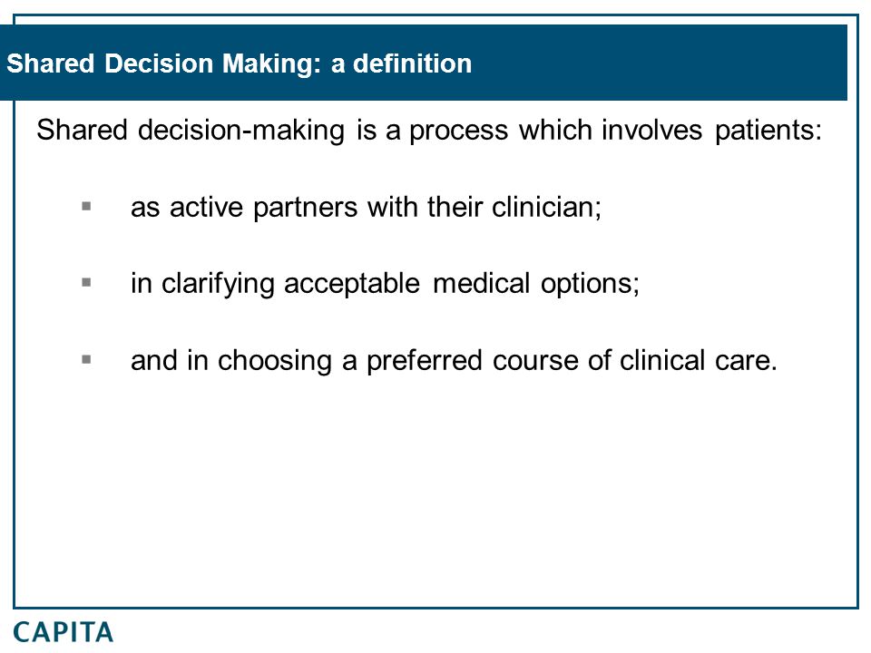 Shared Decision Making: a definition Shared decision-making is a process which involves patients:  as active partners with their clinician;  in clarifying acceptable medical options;  and in choosing a preferred course of clinical care.