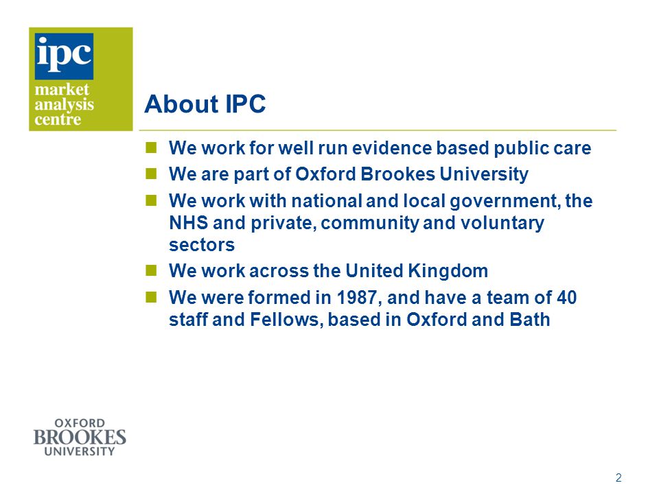 About IPC We work for well run evidence based public care We are part of Oxford Brookes University We work with national and local government, the NHS and private, community and voluntary sectors We work across the United Kingdom We were formed in 1987, and have a team of 40 staff and Fellows, based in Oxford and Bath 2
