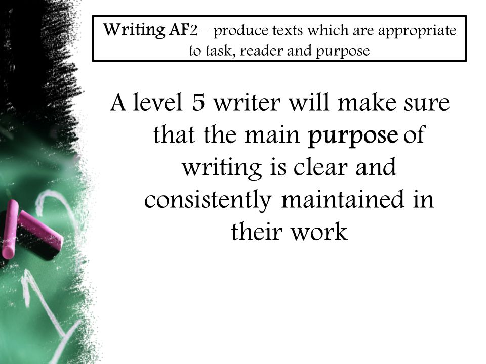 Writing AF 2 – produce texts which are appropriate to task, reader and purpose A level 5 writer will make sure that the main purpose of writing is clear and consistently maintained in their work