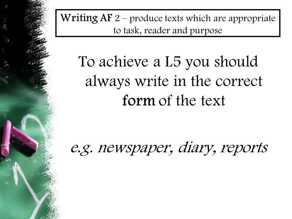 Writing AF 2 – produce texts which are appropriate to task, reader and purpose To achieve a L5 you should always write in the correct form of the text e.g.