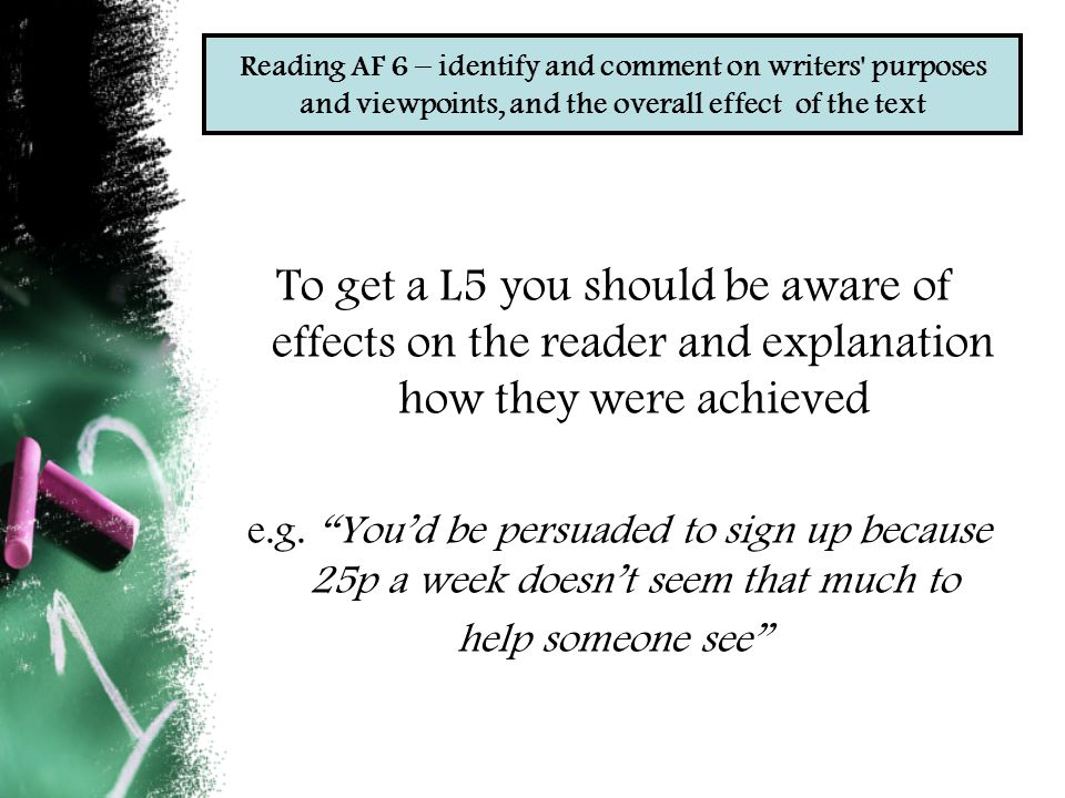 Reading AF 6 – identify and comment on writers purposes and viewpoints, and the overall effect of the text To get a L5 you should be aware of effects on the reader and explanation how they were achieved e.g.