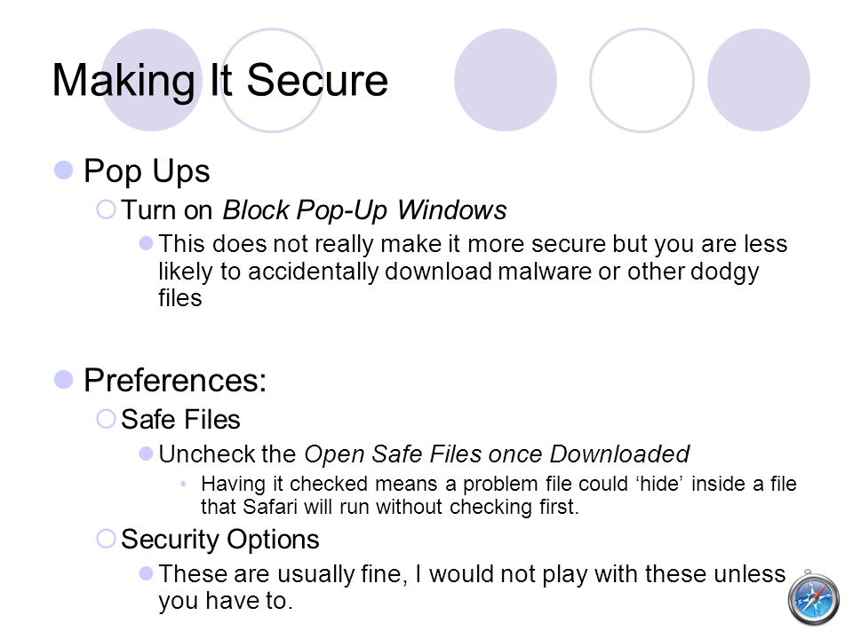 Making It Secure Pop Ups  Turn on Block Pop-Up Windows This does not really make it more secure but you are less likely to accidentally download malware or other dodgy files Preferences:  Safe Files Uncheck the Open Safe Files once Downloaded Having it checked means a problem file could ‘hide’ inside a file that Safari will run without checking first.