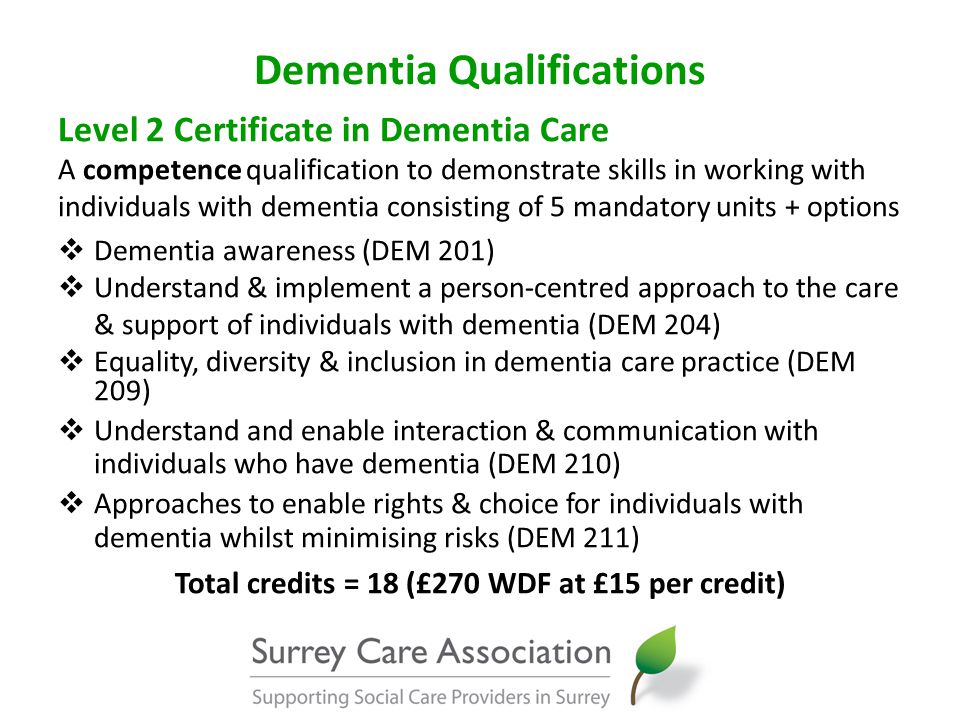 Dementia Qualifications Level 2 Certificate in Dementia Care A competence qualification to demonstrate skills in working with individuals with dementia consisting of 5 mandatory units + options  Dementia awareness (DEM 201)  Understand & implement a person-centred approach to the care & support of individuals with dementia (DEM 204)  Equality, diversity & inclusion in dementia care practice (DEM 209)  Understand and enable interaction & communication with individuals who have dementia (DEM 210)  Approaches to enable rights & choice for individuals with dementia whilst minimising risks (DEM 211) Total credits = 18 (£270 WDF at £15 per credit)