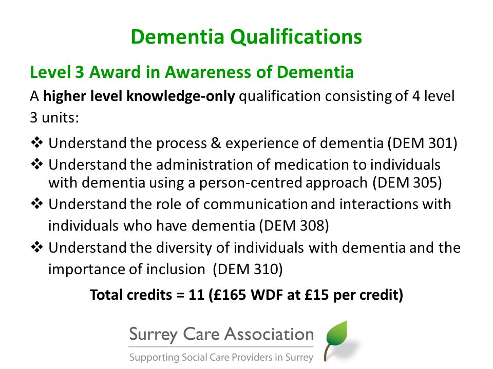 Dementia Qualifications Level 3 Award in Awareness of Dementia A higher level knowledge-only qualification consisting of 4 level 3 units:  Understand the process & experience of dementia (DEM 301)  Understand the administration of medication to individuals with dementia using a person-centred approach (DEM 305)  Understand the role of communication and interactions with individuals who have dementia (DEM 308)  Understand the diversity of individuals with dementia and the importance of inclusion (DEM 310) Total credits = 11 (£165 WDF at £15 per credit)