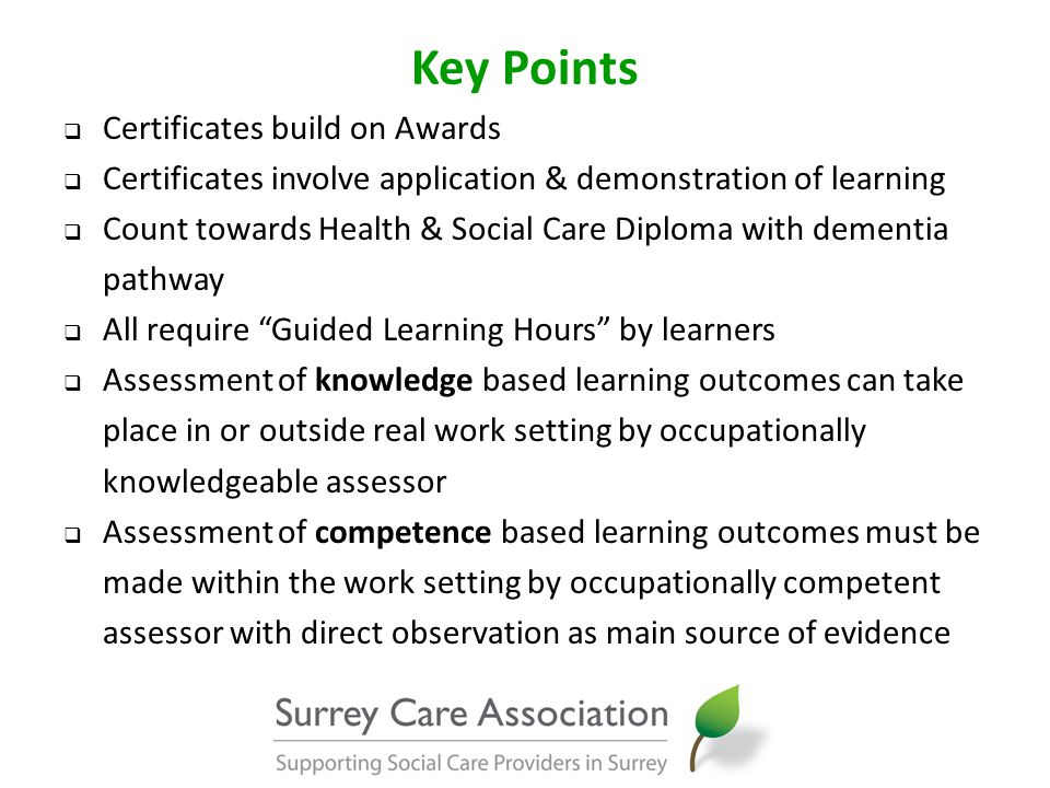 Key Points  Certificates build on Awards  Certificates involve application & demonstration of learning  Count towards Health & Social Care Diploma with dementia pathway  All require Guided Learning Hours by learners  Assessment of knowledge based learning outcomes can take place in or outside real work setting by occupationally knowledgeable assessor  Assessment of competence based learning outcomes must be made within the work setting by occupationally competent assessor with direct observation as main source of evidence