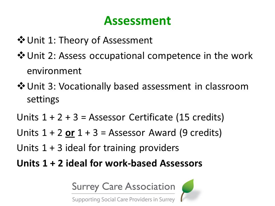 Assessment  Unit 1: Theory of Assessment  Unit 2: Assess occupational competence in the work environment  Unit 3: Vocationally based assessment in classroom settings Units = Assessor Certificate (15 credits) Units or = Assessor Award (9 credits) Units ideal for training providers Units ideal for work-based Assessors