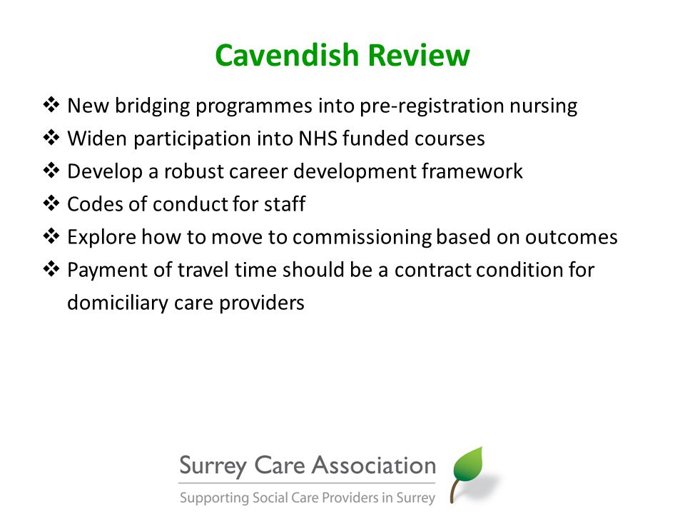 Cavendish Review  New bridging programmes into pre-registration nursing  Widen participation into NHS funded courses  Develop a robust career development framework  Codes of conduct for staff  Explore how to move to commissioning based on outcomes  Payment of travel time should be a contract condition for domiciliary care providers