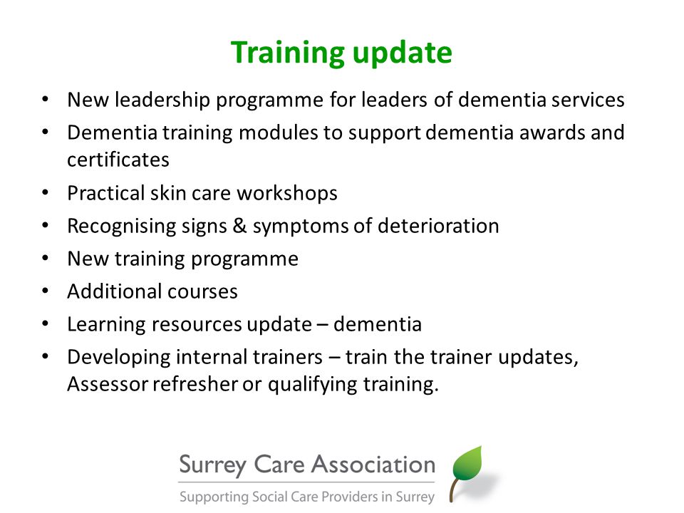 Training update New leadership programme for leaders of dementia services Dementia training modules to support dementia awards and certificates Practical skin care workshops Recognising signs & symptoms of deterioration New training programme Additional courses Learning resources update – dementia Developing internal trainers – train the trainer updates, Assessor refresher or qualifying training.