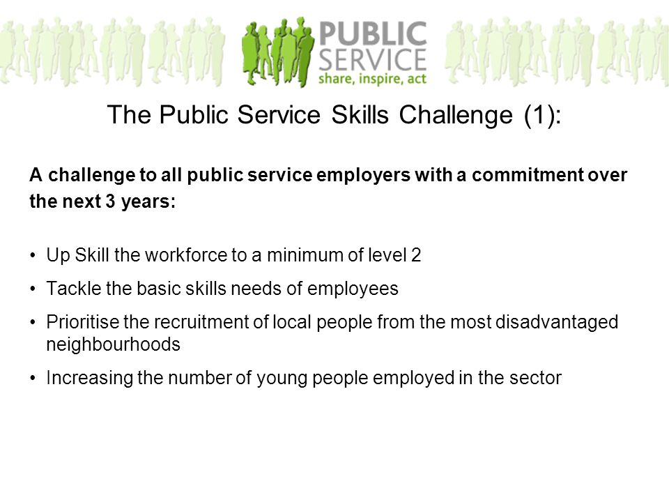 A challenge to all public service employers with a commitment over the next 3 years: Up Skill the workforce to a minimum of level 2 Tackle the basic skills needs of employees Prioritise the recruitment of local people from the most disadvantaged neighbourhoods Increasing the number of young people employed in the sector The Public Service Skills Challenge (1):