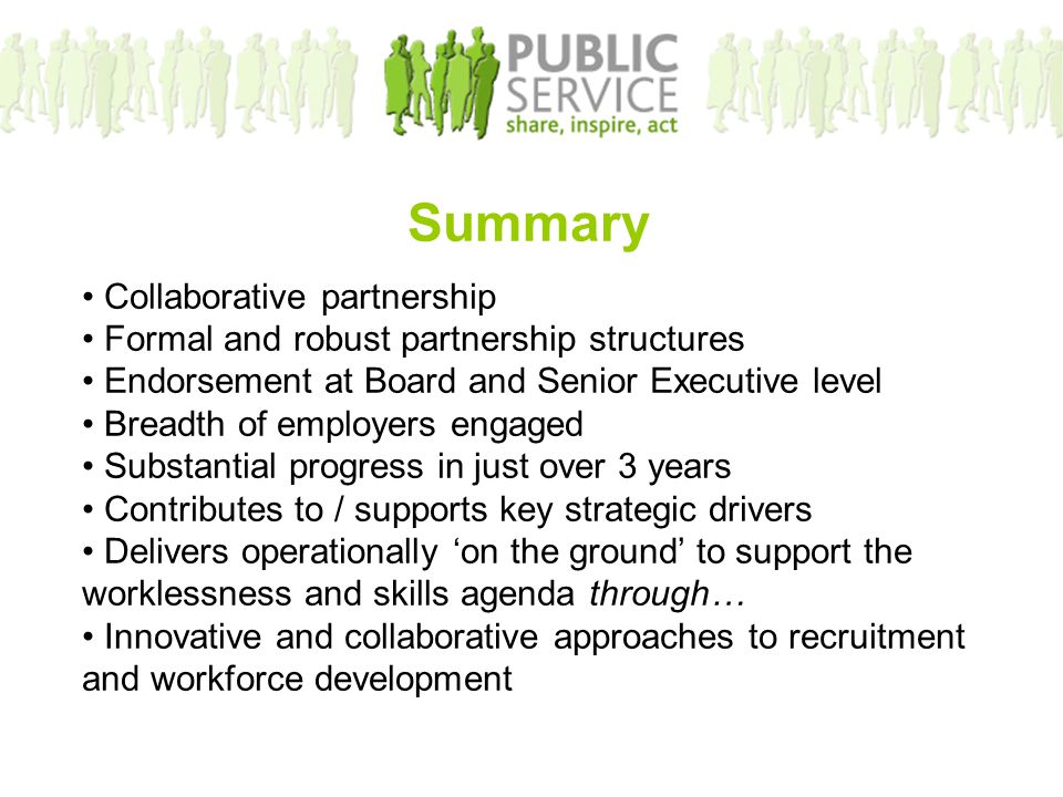 Summary Collaborative partnership Formal and robust partnership structures Endorsement at Board and Senior Executive level Breadth of employers engaged Substantial progress in just over 3 years Contributes to / supports key strategic drivers Delivers operationally ‘on the ground’ to support the worklessness and skills agenda through… Innovative and collaborative approaches to recruitment and workforce development