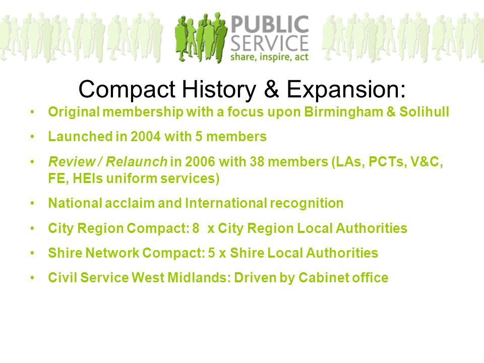 Compact History & Expansion: Original membership with a focus upon Birmingham & Solihull Launched in 2004 with 5 members Review / Relaunch in 2006 with 38 members (LAs, PCTs, V&C, FE, HEIs uniform services) National acclaim and International recognition City Region Compact: 8 x City Region Local Authorities Shire Network Compact: 5 x Shire Local Authorities Civil Service West Midlands: Driven by Cabinet office
