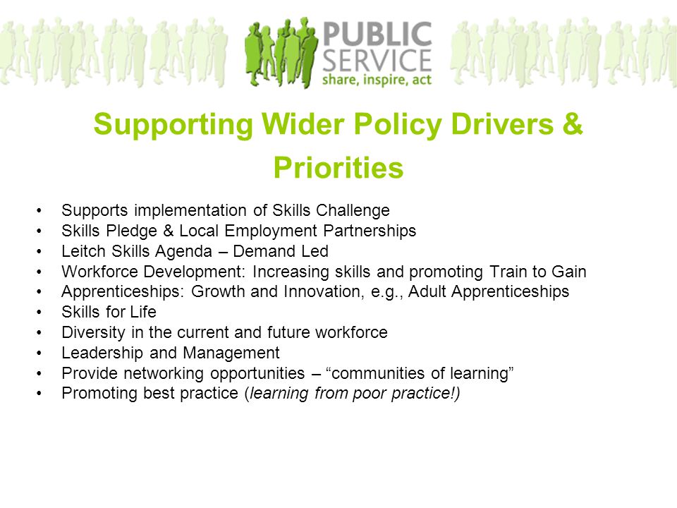 Supporting Wider Policy Drivers & Priorities Supports implementation of Skills Challenge Skills Pledge & Local Employment Partnerships Leitch Skills Agenda – Demand Led Workforce Development: Increasing skills and promoting Train to Gain Apprenticeships: Growth and Innovation, e.g., Adult Apprenticeships Skills for Life Diversity in the current and future workforce Leadership and Management Provide networking opportunities – communities of learning Promoting best practice (learning from poor practice!)