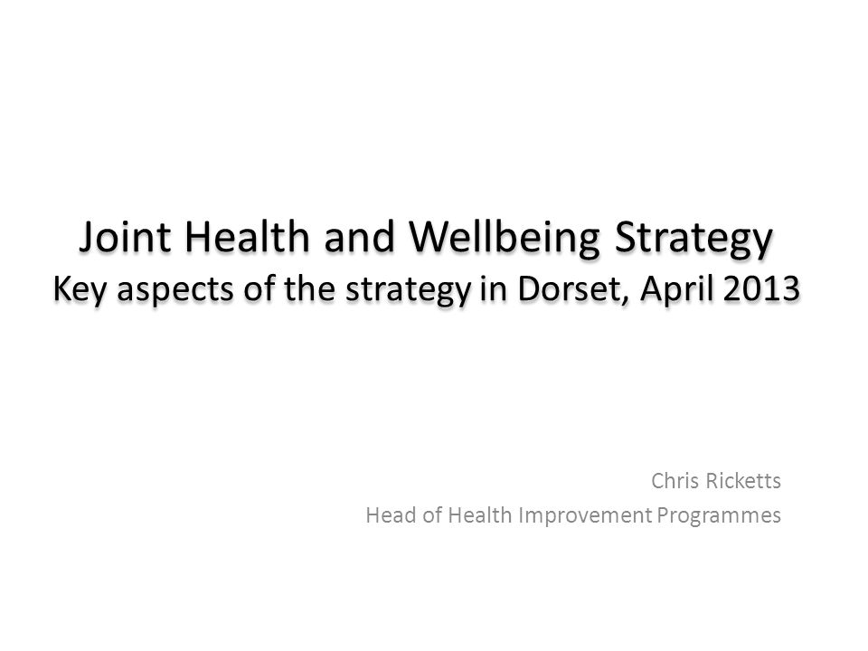 Joint Health and Wellbeing Strategy Key aspects of the strategy in Dorset, April 2013 Chris Ricketts Head of Health Improvement Programmes