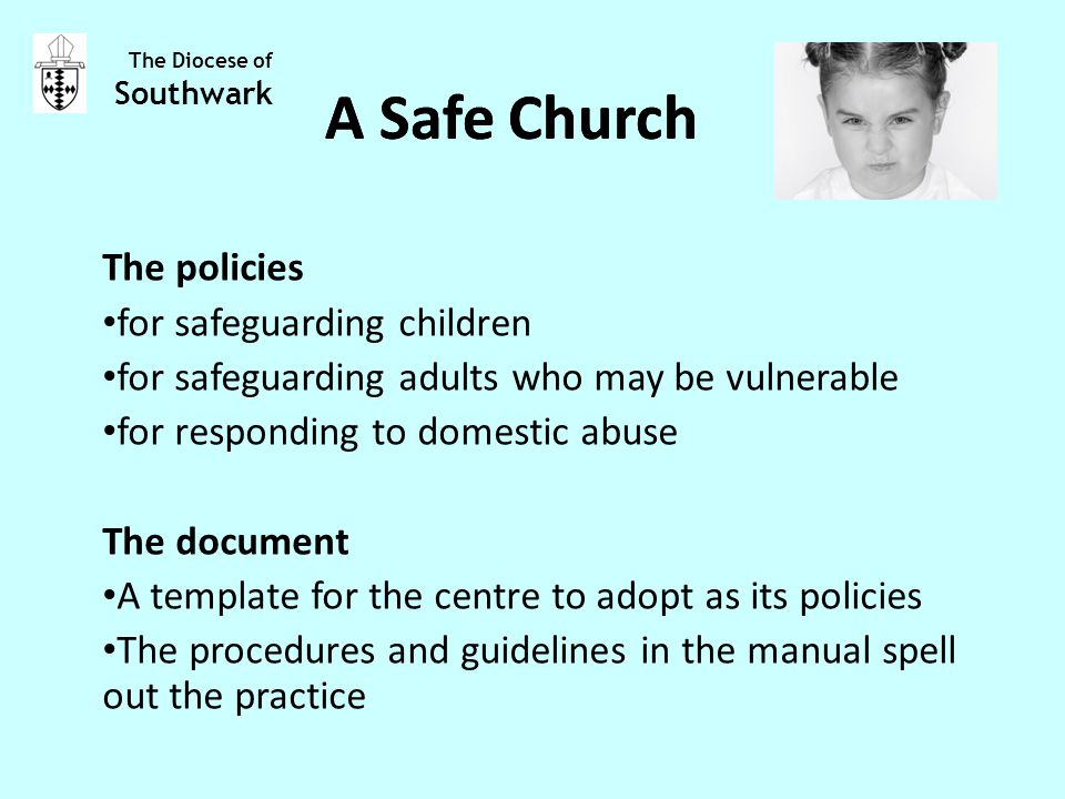The policies for safeguarding children for safeguarding adults who may be vulnerable for responding to domestic abuse The document A template for the centre to adopt as its policies The procedures and guidelines in the manual spell out the practice The Diocese of Southwark A Safe Church