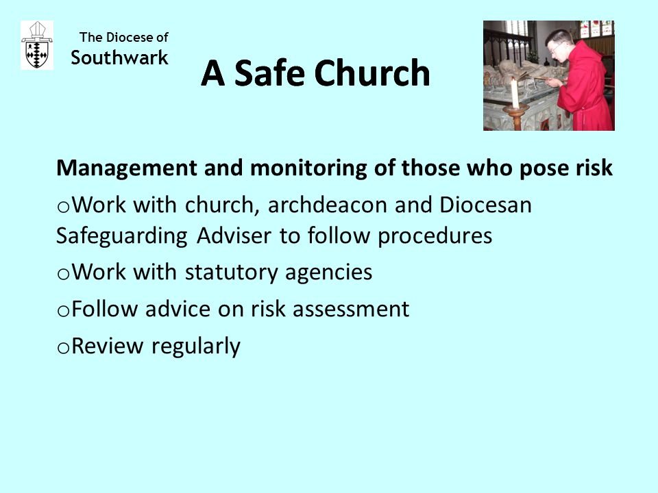 Management and monitoring of those who pose risk o Work with church, archdeacon and Diocesan Safeguarding Adviser to follow procedures o Work with statutory agencies o Follow advice on risk assessment o Review regularly The Diocese of Southwark A Safe Church