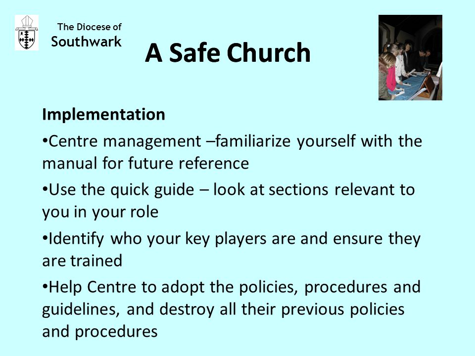 Implementation Centre management –familiarize yourself with the manual for future reference Use the quick guide – look at sections relevant to you in your role Identify who your key players are and ensure they are trained Help Centre to adopt the policies, procedures and guidelines, and destroy all their previous policies and procedures The Diocese of Southwark A Safe Church
