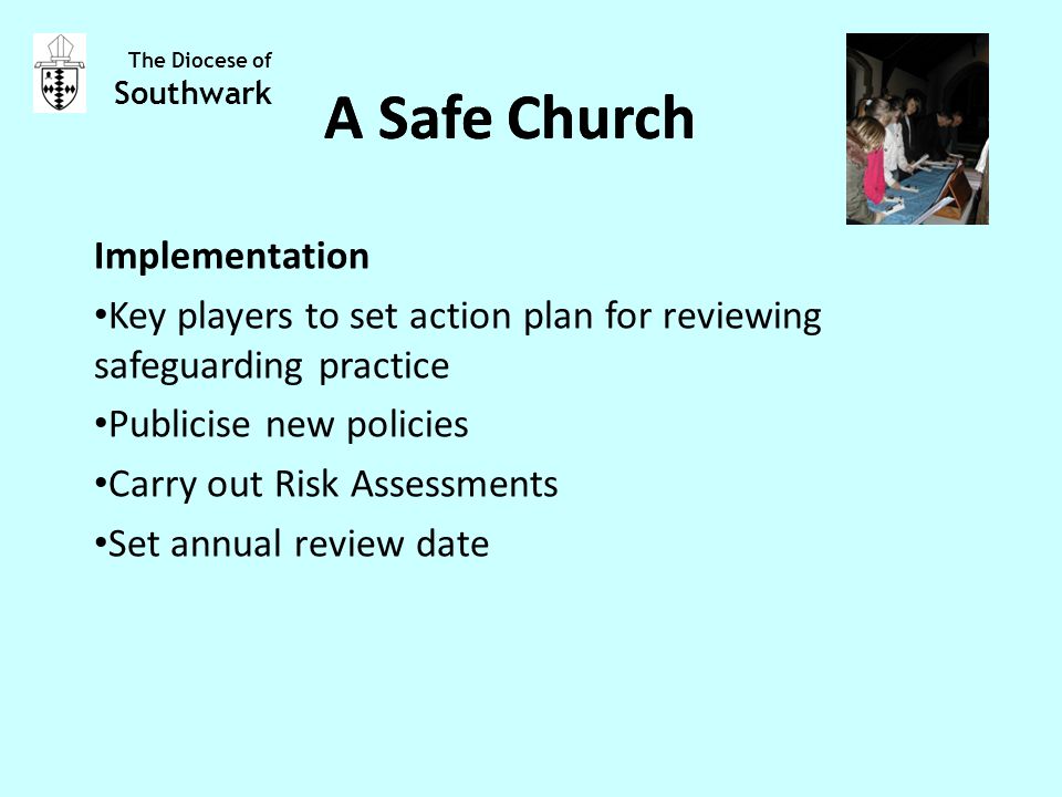 Implementation Key players to set action plan for reviewing safeguarding practice Publicise new policies Carry out Risk Assessments Set annual review date The Diocese of Southwark A Safe Church