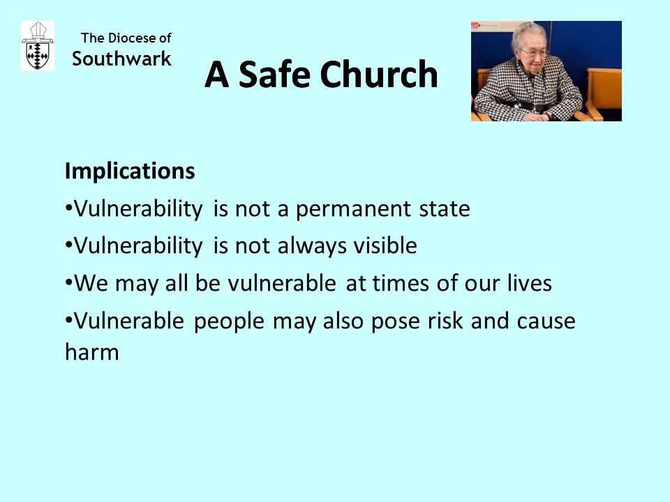 Implications Vulnerability is not a permanent state Vulnerability is not always visible We may all be vulnerable at times of our lives Vulnerable people may also pose risk and cause harm The Diocese of Southwark A Safe Church