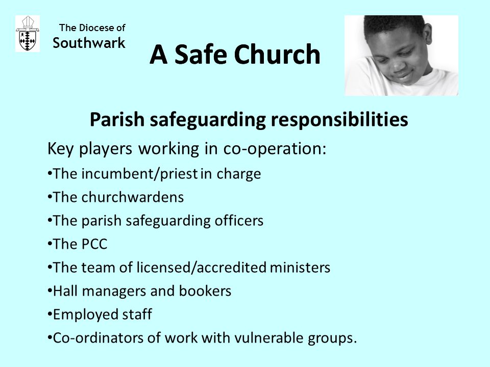 Parish safeguarding responsibilities Key players working in co-operation: The incumbent/priest in charge The churchwardens The parish safeguarding officers The PCC The team of licensed/accredited ministers Hall managers and bookers Employed staff Co-ordinators of work with vulnerable groups.