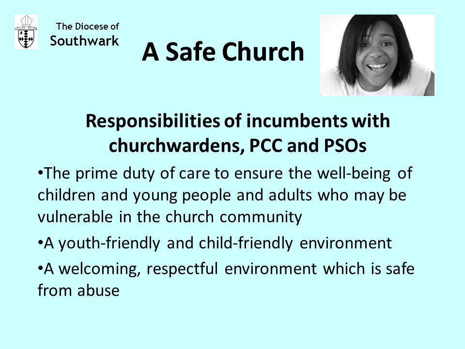 Responsibilities of incumbents with churchwardens, PCC and PSOs The prime duty of care to ensure the well-being of children and young people and adults who may be vulnerable in the church community A youth-friendly and child-friendly environment A welcoming, respectful environment which is safe from abuse The Diocese of Southwark A Safe Church