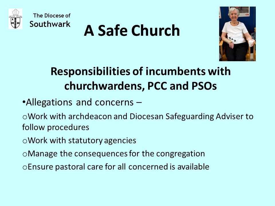 Responsibilities of incumbents with churchwardens, PCC and PSOs Allegations and concerns – o Work with archdeacon and Diocesan Safeguarding Adviser to follow procedures o Work with statutory agencies o Manage the consequences for the congregation o Ensure pastoral care for all concerned is available The Diocese of Southwark A Safe Church