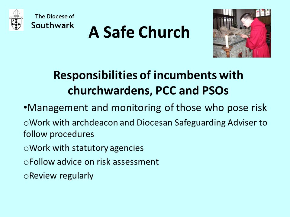 Responsibilities of incumbents with churchwardens, PCC and PSOs Management and monitoring of those who pose risk o Work with archdeacon and Diocesan Safeguarding Adviser to follow procedures o Work with statutory agencies o Follow advice on risk assessment o Review regularly The Diocese of Southwark A Safe Church