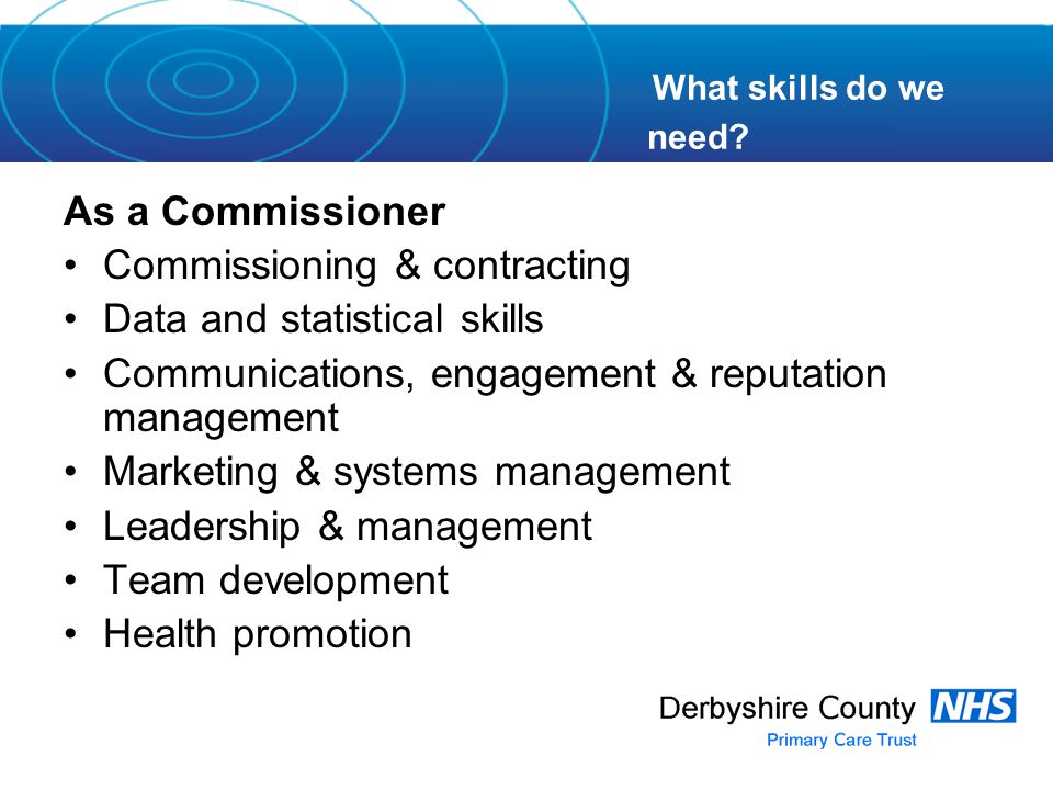 As a Commissioner Commissioning & contracting Data and statistical skills Communications, engagement & reputation management Marketing & systems management Leadership & management Team development Health promotion What skills do we need