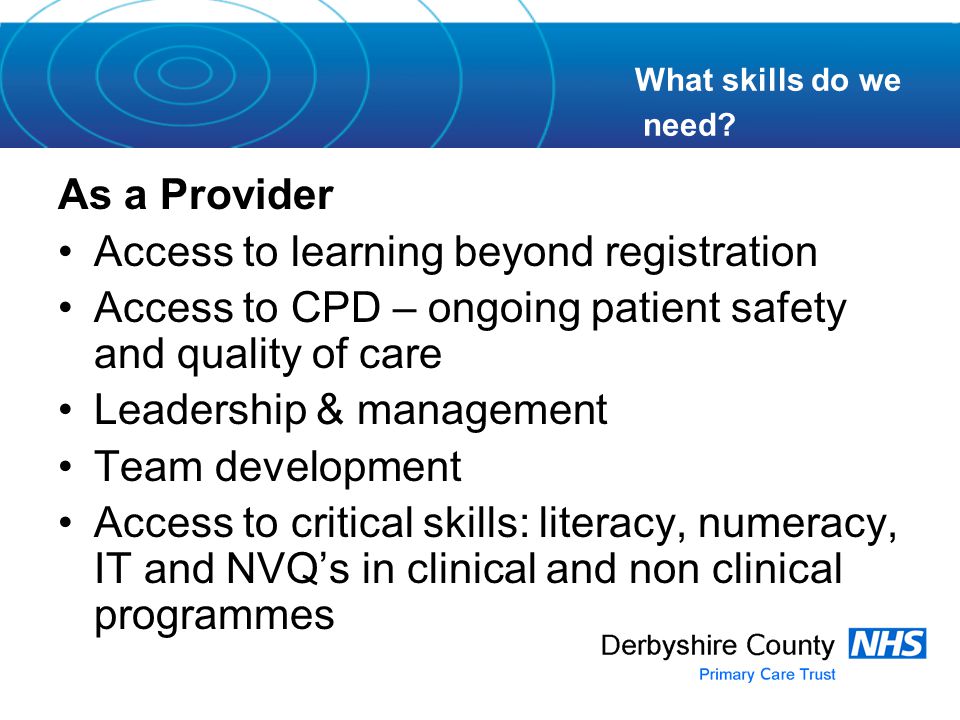 As a Provider Access to learning beyond registration Access to CPD – ongoing patient safety and quality of care Leadership & management Team development Access to critical skills: literacy, numeracy, IT and NVQ’s in clinical and non clinical programmes What skills do we need